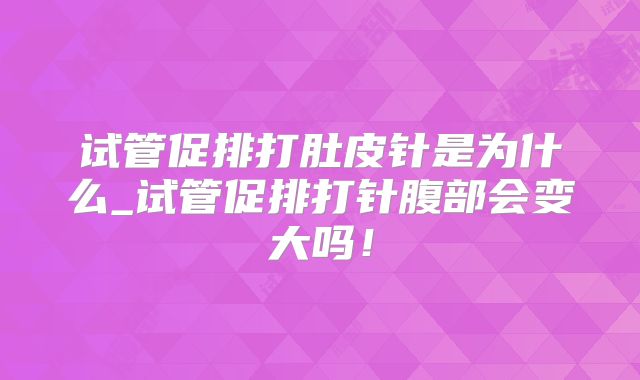 试管促排打肚皮针是为什么_试管促排打针腹部会变大吗！