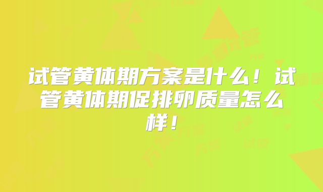 试管黄体期方案是什么！试管黄体期促排卵质量怎么样！