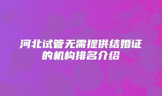 河北试管无需提供结婚证的机构排名介绍