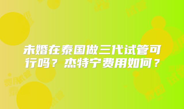 未婚在泰国做三代试管可行吗？杰特宁费用如何？