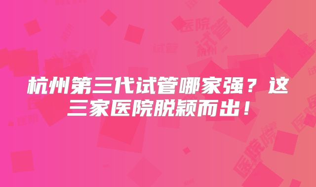 杭州第三代试管哪家强?这三家医院脱颖而出!