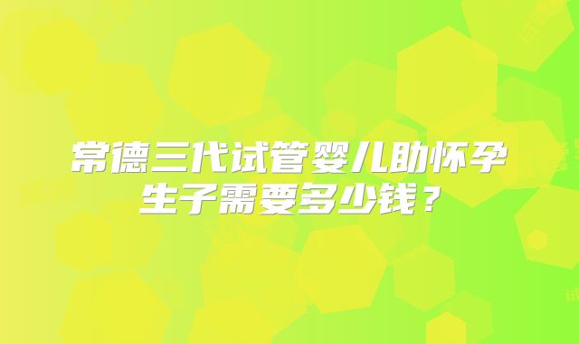 常德三代试管婴儿助怀孕生子需要多少钱？