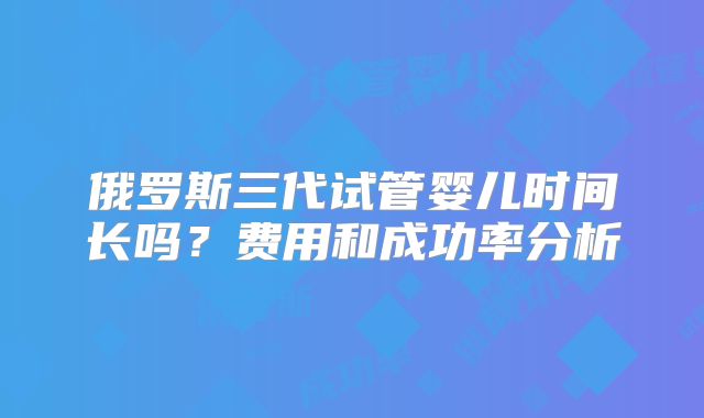 俄罗斯三代试管婴儿时间长吗？费用和成功率分析