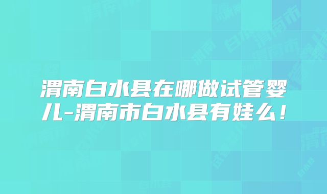 渭南白水县在哪做试管婴儿-渭南市白水县有娃么！