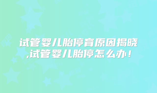 试管婴儿胎停育原因揭晓,试管婴儿胎停怎么办！