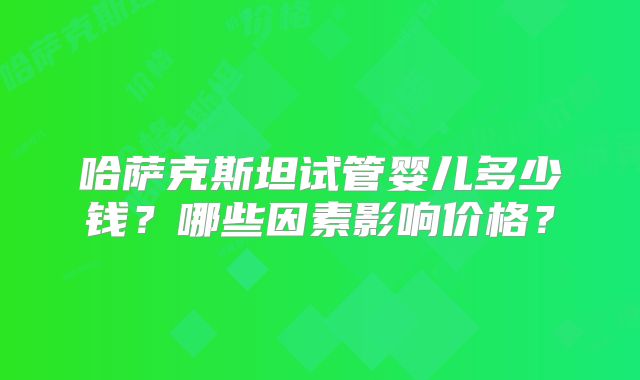 哈萨克斯坦试管婴儿多少钱？哪些因素影响价格？
