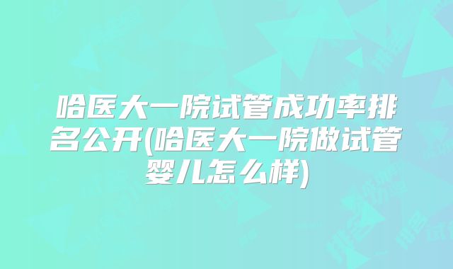 哈医大一院试管成功率排名公开(哈医大一院做试管婴儿怎么样)