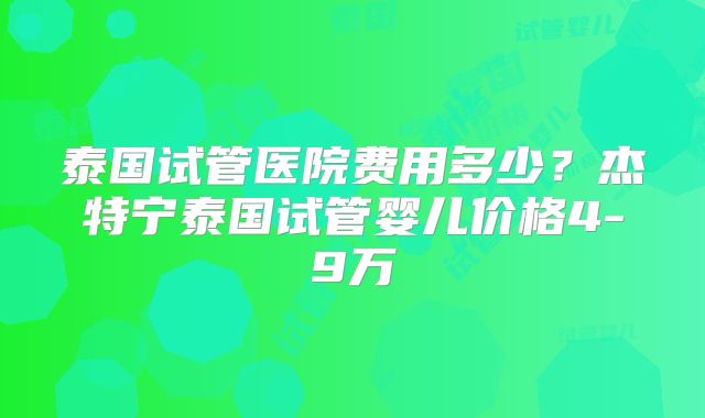 泰国试管医院费用多少？杰特宁泰国试管婴儿价格4-9万