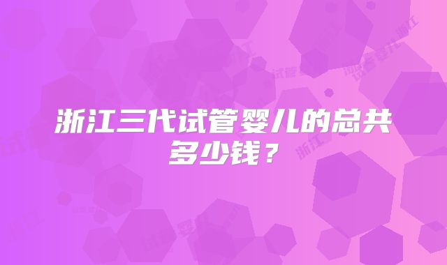 浙江三代试管婴儿的总共多少钱?