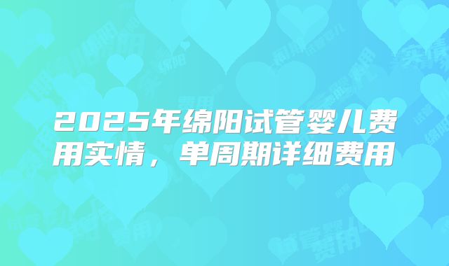 2025年绵阳试管婴儿费用实情，单周期详细费用
