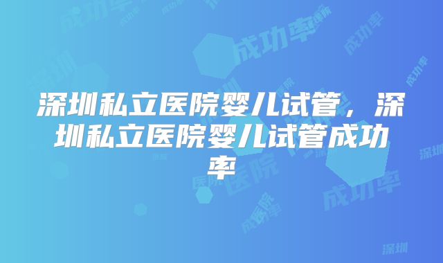深圳私立医院婴儿试管，深圳私立医院婴儿试管成功率