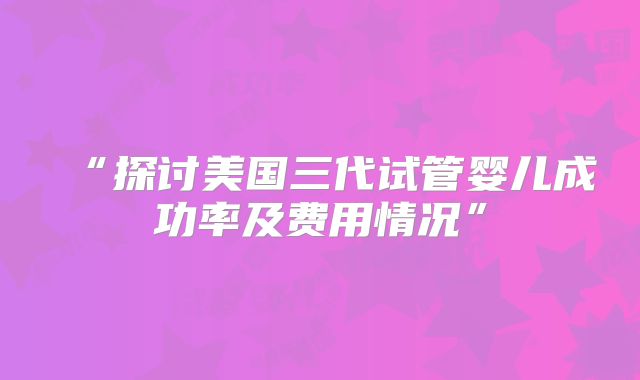 “探讨美国三代试管婴儿成功率及费用情况”