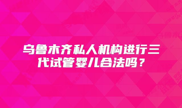 乌鲁木齐私人机构进行三代试管婴儿合法吗？