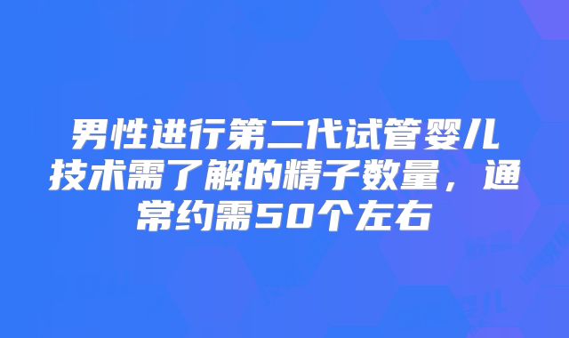 男性进行第二代试管婴儿技术需了解的精子数量，通常约需50个左右