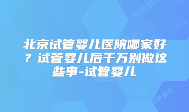 北京试管婴儿医院哪家好？试管婴儿后千万别做这些事-试管婴儿
