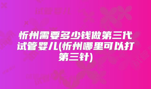 忻州需要多少钱做第三代试管婴儿(忻州哪里可以打第三针)