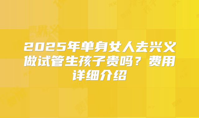 2025年单身女人去兴义做试管生孩子贵吗?费用详细介绍