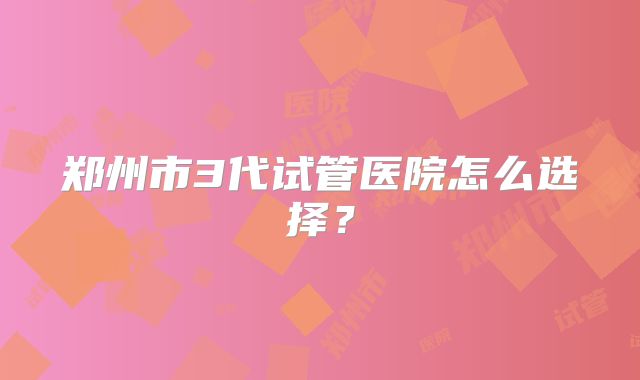 郑州市3代试管医院怎么选择？