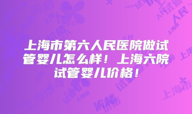 上海市第六人民医院做试管婴儿怎么样！上海六院试管婴儿价格！
