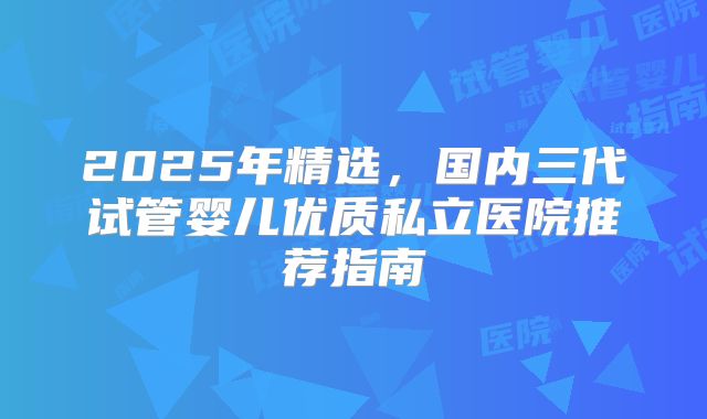2025年精选，国内三代试管婴儿优质私立医院推荐指南