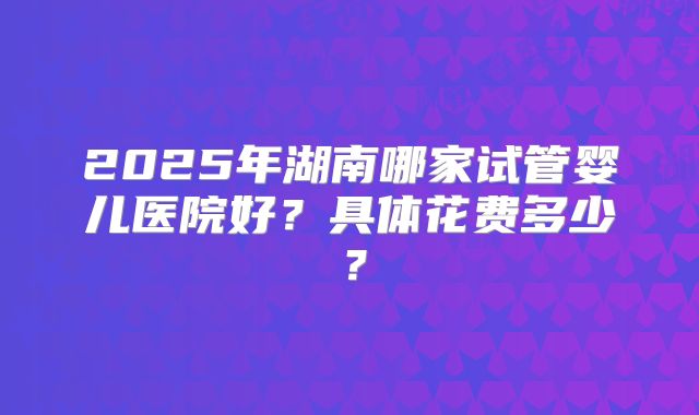 2025年湖南哪家试管婴儿医院好?具体花费多少?