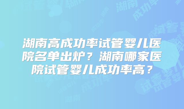 湖南高成功率试管婴儿医院名单出炉？湖南哪家医院试管婴儿成功率高？