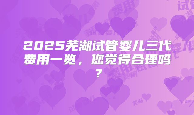 2025芜湖试管婴儿三代费用一览,您觉得合理吗?