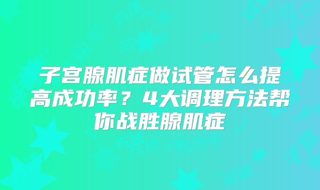 子宫腺肌症做试管怎么提高成功率？4大调理方法帮你战胜腺肌症