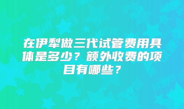 在伊犁做三代试管费用具体是多少？额外收费的项目有哪些？