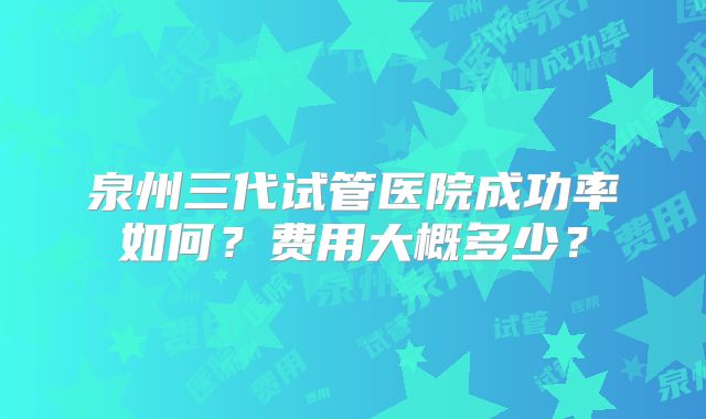 泉州三代试管医院成功率如何？费用大概多少？