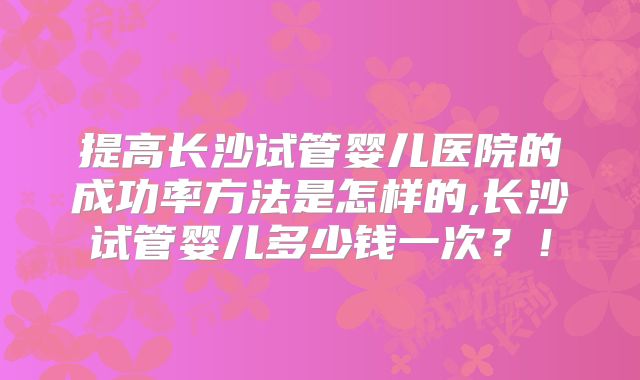 提高长沙试管婴儿医院的成功率方法是怎样的,长沙试管婴儿多少钱一次？！