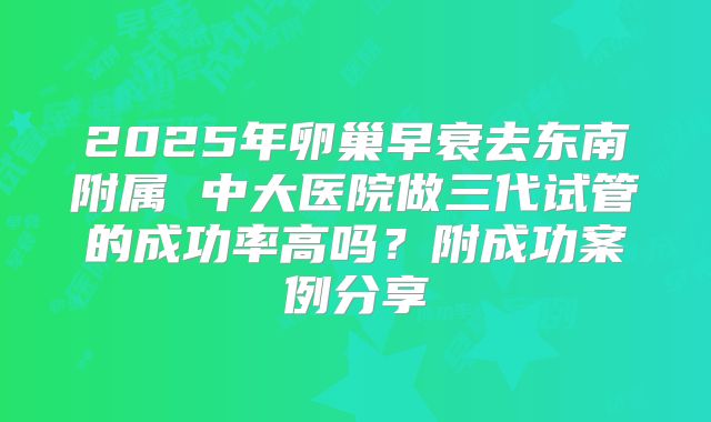 2025年卵巢早衰去东南附属 中大医院做三代试管的成功率高吗？附成功案例分享
