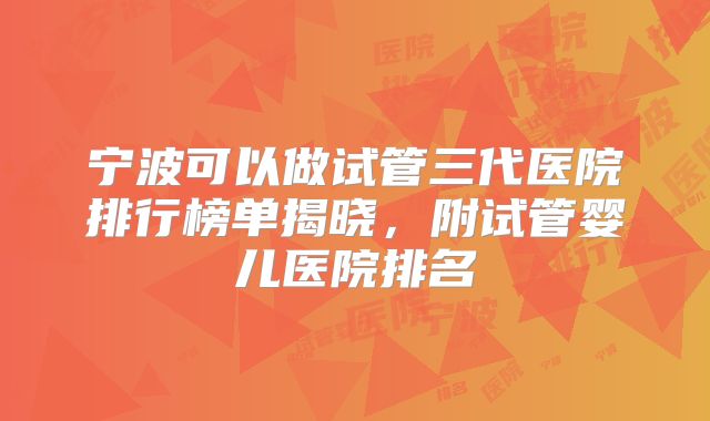 宁波可以做试管三代医院排行榜单揭晓，附试管婴儿医院排名