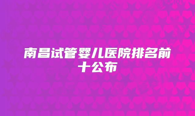 南昌试管婴儿医院排名前十公布