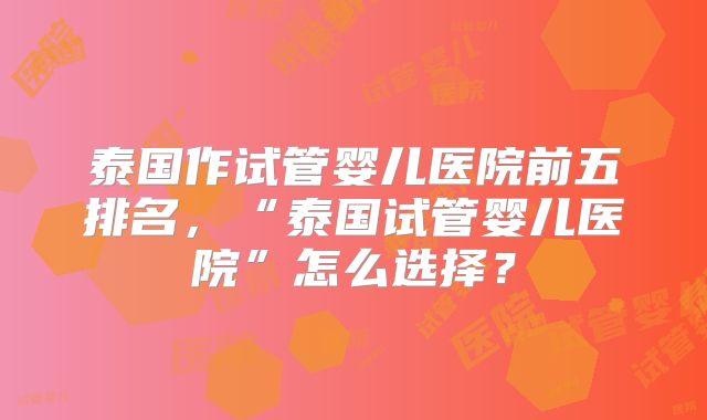 泰国作试管婴儿医院前五排名，“泰国试管婴儿医院”怎么选择？