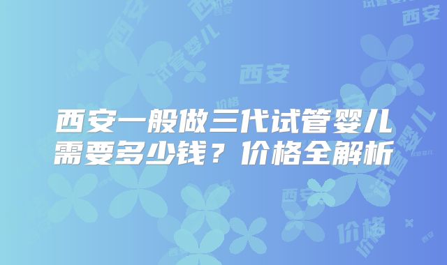 西安一般做三代试管婴儿需要多少钱?价格全解析