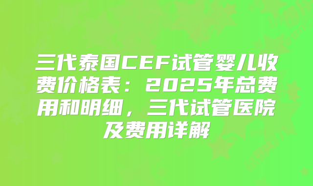 三代泰国CEF试管婴儿收费价格表：2025年总费用和明细，三代试管医院及费用详解