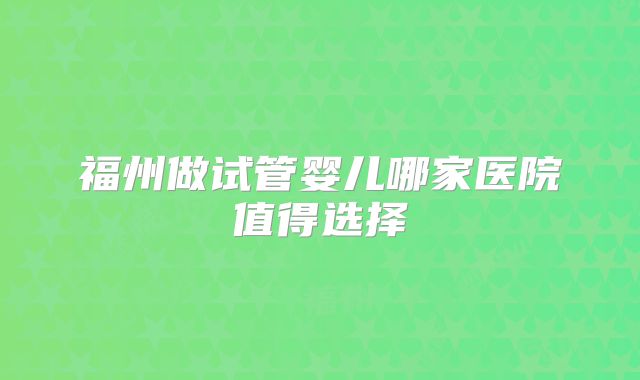 福州做试管婴儿哪家医院值得选择