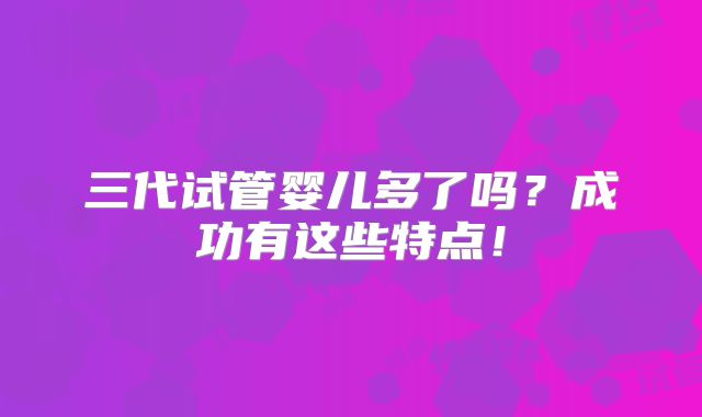 三代试管婴儿多了吗？成功有这些特点！