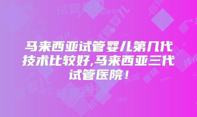 马来西亚试管婴儿第几代技术比较好,马来西亚三代试管医院！