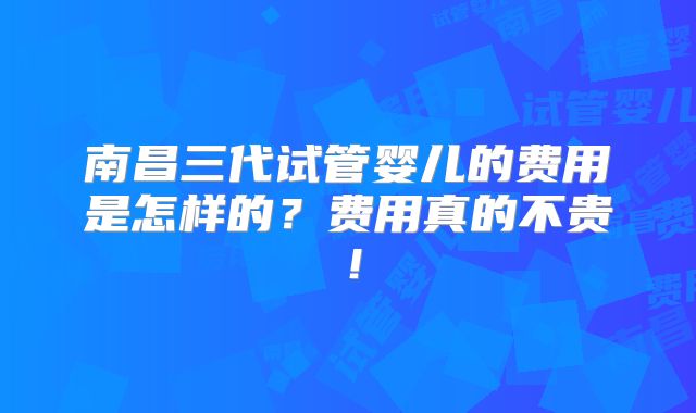 南昌三代试管婴儿的费用是怎样的?费用真的不贵!