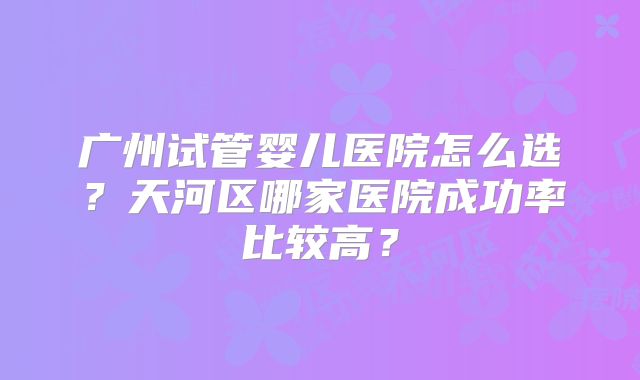 广州试管婴儿医院怎么选？天河区哪家医院成功率比较高？
