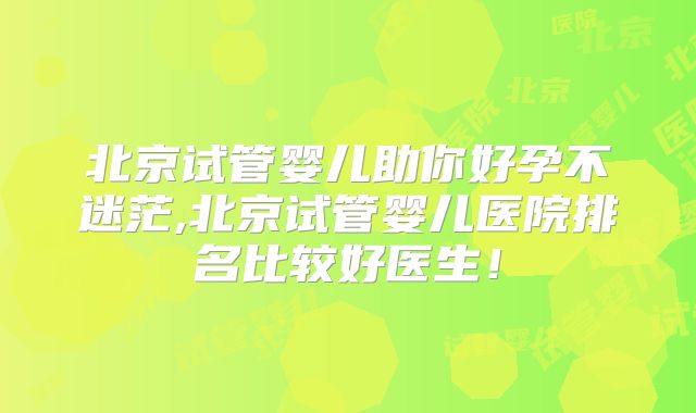 北京试管婴儿助你好孕不迷茫,北京试管婴儿医院排名比较好医生！