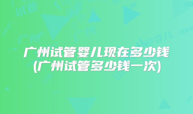 广州试管婴儿现在多少钱(广州试管多少钱一次)