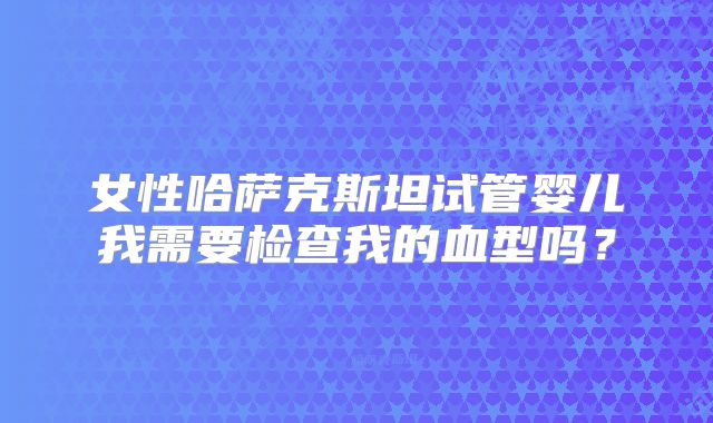女性哈萨克斯坦试管婴儿我需要检查我的血型吗？