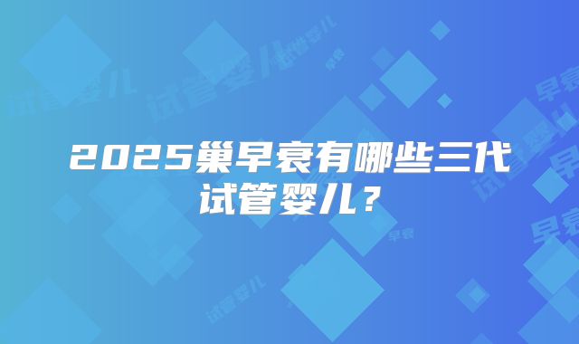 2025巢早衰有哪些三代试管婴儿？