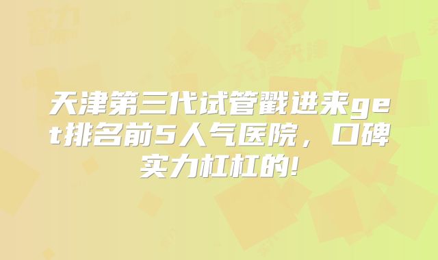 天津第三代试管戳进来get排名前5人气医院，口碑实力杠杠的!