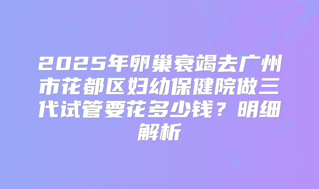2025年卵巢衰竭去广州市花都区妇幼保健院做三代试管要花多少钱？明细解析