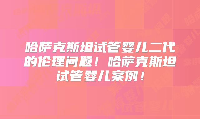 哈萨克斯坦试管婴儿二代的伦理问题！哈萨克斯坦试管婴儿案例！