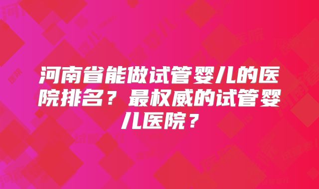 河南省能做试管婴儿的医院排名？最权威的试管婴儿医院？